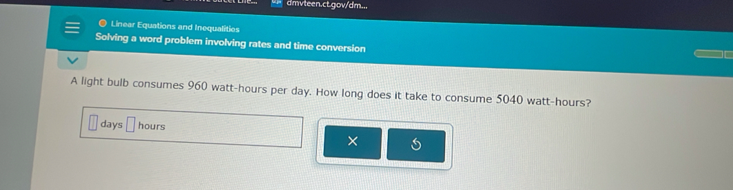 dmvteen.ct.gov/dm... 
● Linear Equations and Inequalities 
Solving a word problem involving rates and time conversion 
A light bulb consumes 960 watt-hours per day. How long does it take to consume 5040 watt-hours?
days hours
×