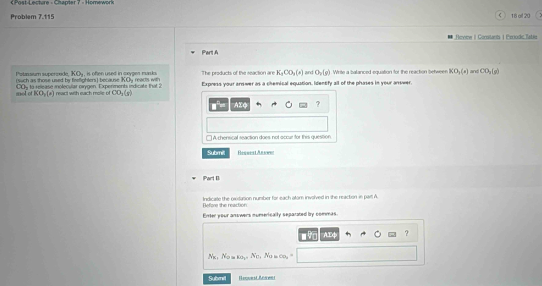 <
Problem 7.115 18 of 20
Review | Constants | Penodic Table
Part A
Potassium superoxide,  KO_2 , is often used in oxygen masks The products of the reaction are K_2CO_3(s) and O_2(g). Write a balanced equation for the reaction between KO_2(s) and CO_2(g)
(such as those used by firefighters) because KO_2 reacts with
CO to release molecular oxygen. Experiments indicate that 2 Express your answer as a chemical equation. Identify all of the phases in your answer.
mol o KO_2(s) react with each mole of CO_2(g)
AΣφ ?
≌ A chemical reaction does not occur for this question
Submit Request Answer
Part B
Indicate the oxidation number for each atom involved in the reaction in part A
Before the reaction
Enter your answers numerically separated by commas.
v AΣφ ?
N_K_1 No KO_2 , Nc, No m co
Submit Request Answer