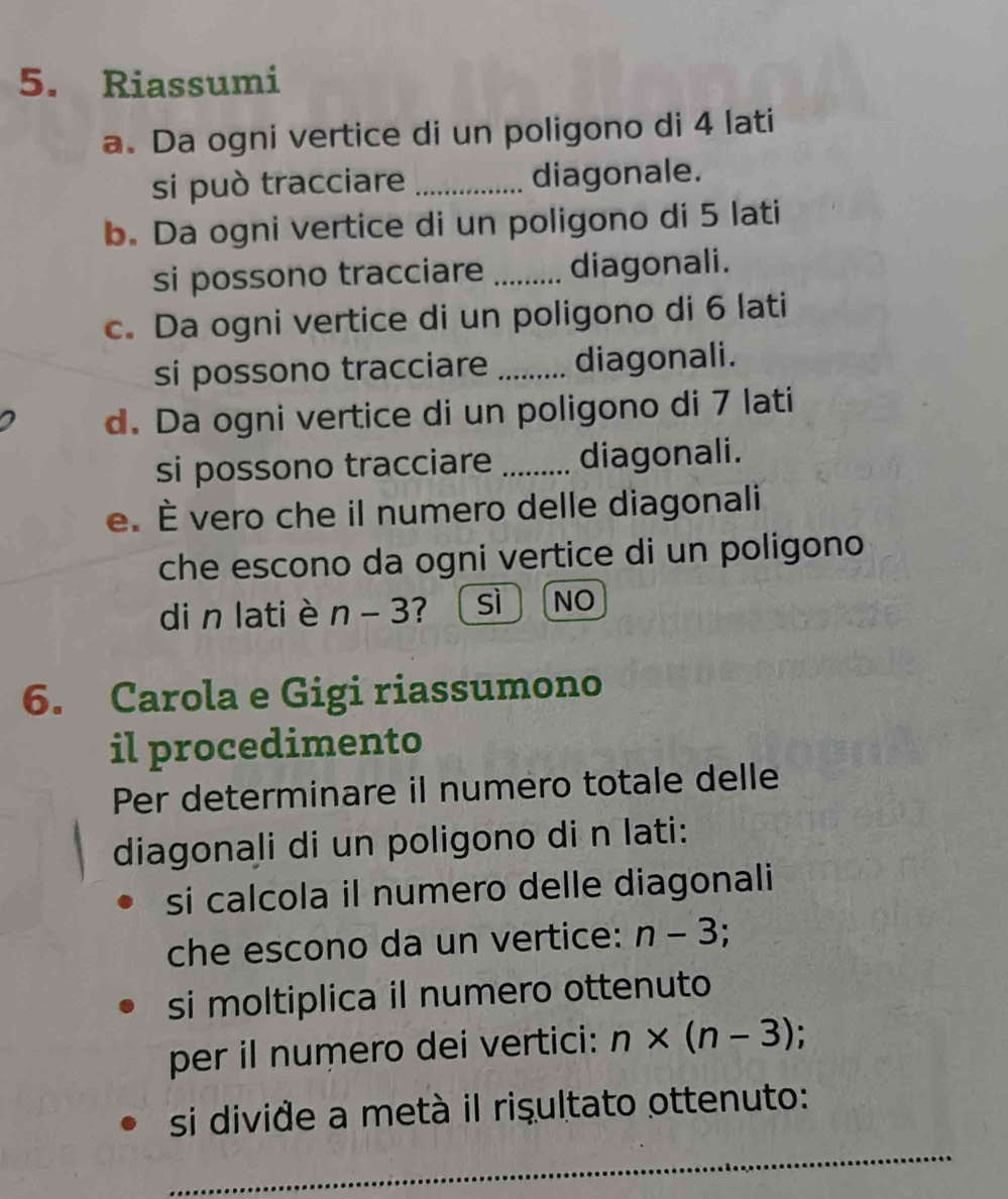 Riassumi
a. Da ogni vertice di un poligono di 4 lati
si può tracciare _diagonale.
b. Da ogni vertice di un poligono di 5 lati
si possono tracciare _diagonali.
c. Da ogni vertice di un poligono di 6 lati
si possono tracciare _diagonali.
d. Da ogni vertice di un poligono di 7 lati
si possono tracciare _diagonali.
e. É vero che il numero delle diagonali
che escono da ogni vertice di un poligono
di n lati è n-3 ? sì NO
6. Carola e Gigi riassumono
il procedimento
Per determinare il numero totale delle
diagonali di un poligono di n lati:
si calcola il numero delle diagonali
che escono da un vertice: n-3
si moltiplica il numero ottenuto
per il numero dei vertici: n* (n-3)
si divide a metà il risultato ottenuto:
_