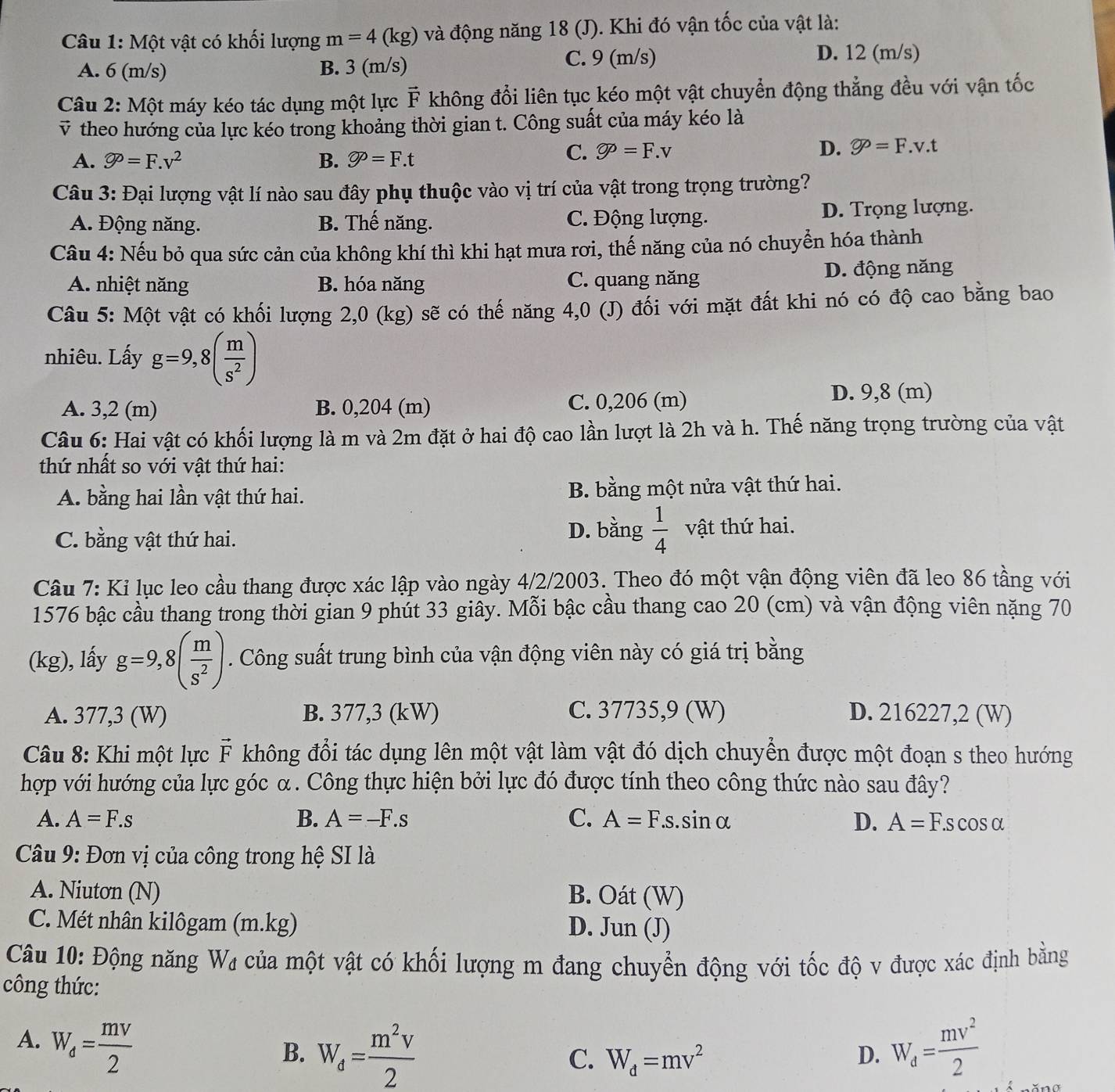 Một vật có khối lượng m=4(kg) và động năng 18 (J). Khi đó vận tốc của vật là:
A. 6 (m/s) B. 3 (m/s) C. 9 (m/s)
D. 12 (m/s)
Câu 2: Một máy kéo tác dụng một lực overline F *  không đổi liên tục kéo một vật chuyển động thẳng đều với vận tốc
v theo hướng của lực kéo trong khoảng thời gian t. Công suất của máy kéo là
A. varnothing^p=F.v^2 B. varnothing =F.t
C. varnothing =F.v D. varnothing P=F.v.t
Câu 3: Đại lượng vật lí nào sau đây phụ thuộc vào vị trí của vật trong trọng trường?
A. Động năng. B. Thế năng. C. Động lượng. D. Trọng lượng.
Câu 4: Nếu bỏ qua sức cản của không khí thì khi hạt mưa rơi, thế năng của nó chuyển hóa thành
A. nhiệt năng B. hóa năng C. quang năng D. động năng
Câu 5: Một vật có khối lượng 2,0 (kg) sẽ có thế năng 4,0 (J) đối với mặt đất khi nó có độ cao bằng bao
nhiêu. Lấy g=9,8( m/s^2 )
A. 3,2 (m) B. 0,204 (m) C. 0,206 (m)
D. 9,8 (m)
Câu 6: Hai vật có khối lượng là m và 2m đặt ở hai độ cao lần lượt là 2h và h. Thế năng trọng trường của vật
thứ nhất so với vật thứ hai:
A. bằng hai lần vật thứ hai. B. bằng một nửa vật thứ hai.
D. bằng  1/4 
C. bằng vật thứ hai. vật thứ hai.
Câu 7: Kỉ lục leo cầu thang được xác lập vào ngày 4/2/2003. Theo đó một vận động viên đã leo 86 tầng với
1576 bậc cầu thang trong thời gian 9 phút 33 giây. Mỗi bậc cầu thang cao 20 (cm) và vận động viên nặng 70
(kg), lấy g=9,8( m/s^2 ). Công suất trung bình của vận động viên này có giá trị bằng
A. 377,3 (W) B. 377,3 (kW) C. 37735,9 (W) D. 216227,2 (W)
Câu 8: Khi một lực vector F không đổi tác dụng lên một vật làm vật đó dịch chuyền được một đoạn s theo hướng
hợp với hướng của lực góc α. Công thực hiện bởi lực đó được tính theo công thức nào sau đây?
A. A=F.s B. A=-F.s C. A=F.s.sin alpha D. A=F.scos alpha
Câu 9: Đơn vị của công trong hệ SI là
A. Niutơn (N) B. Oát (W)
C. Mét nhân kilôgam (m.kg) D.   Jun (J)
Câu 10: Động năng W₄ của một vật có khối lượng m đang chuyển động với tốc độ v được xác định bằng
công thức:
A. W_d= mv/2  W_d= mv^2/2 
B. W_d= m^2v/2 
C. W_d=mv^2
D.