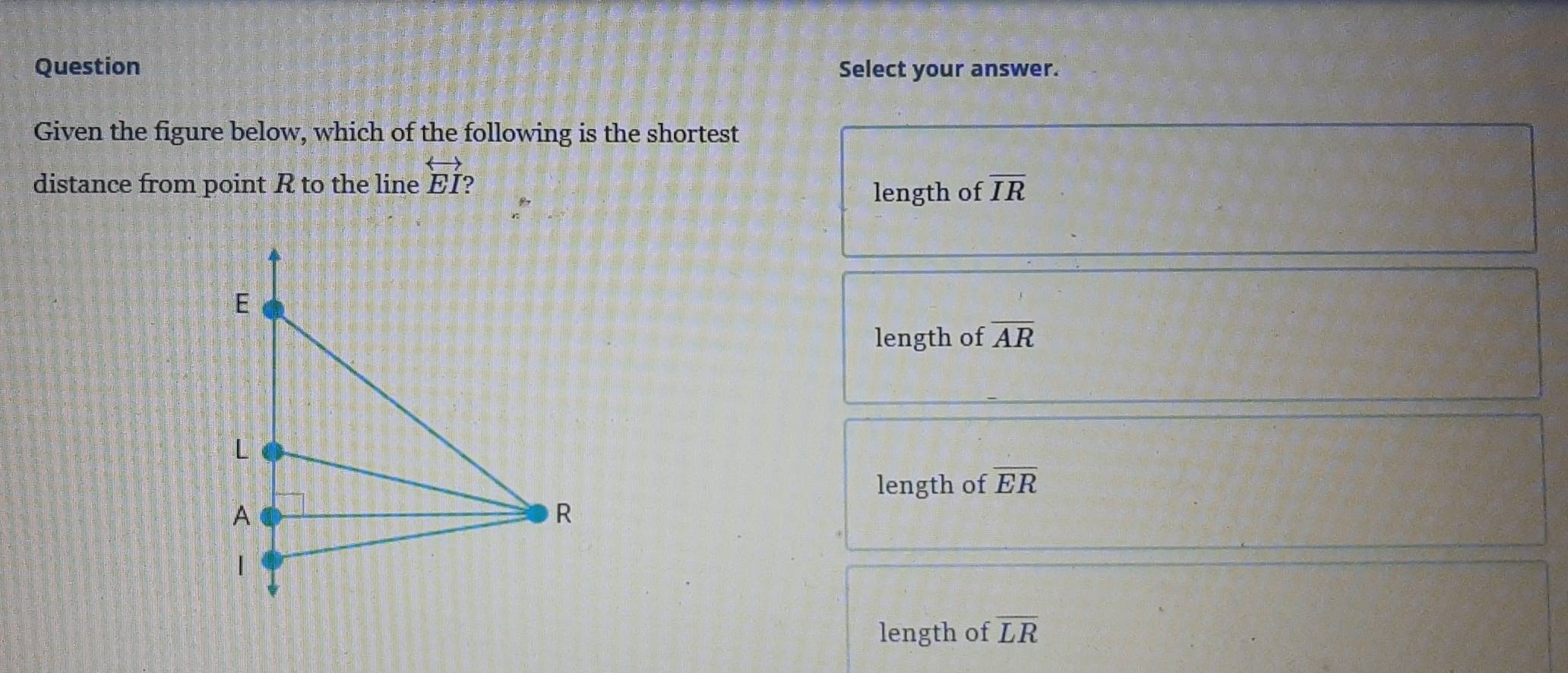 Question Select your answer.
Given the figure below, which of the following is the shortest
distance from point R to the line overleftrightarrow EI ?
length of overline IR
length of overline AR
length of overline ER
length of overline LR