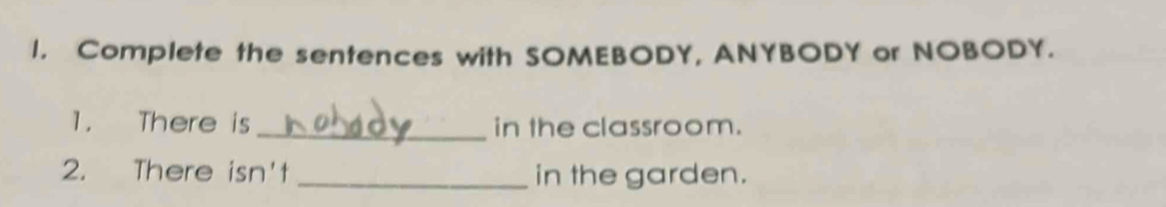 Complete the sentences with SOMEBODY, ANYBODY or NOBODY. 
1. There is _in the classroom. 
2. There isn't _in the garden.