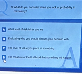 What do you consider when you look at probability in
risk-taking?
A What level of risk-taker you are
B Evaluating who you should discuss your decision with
The level of value you place in something
The measure of the likelihood that something will happen