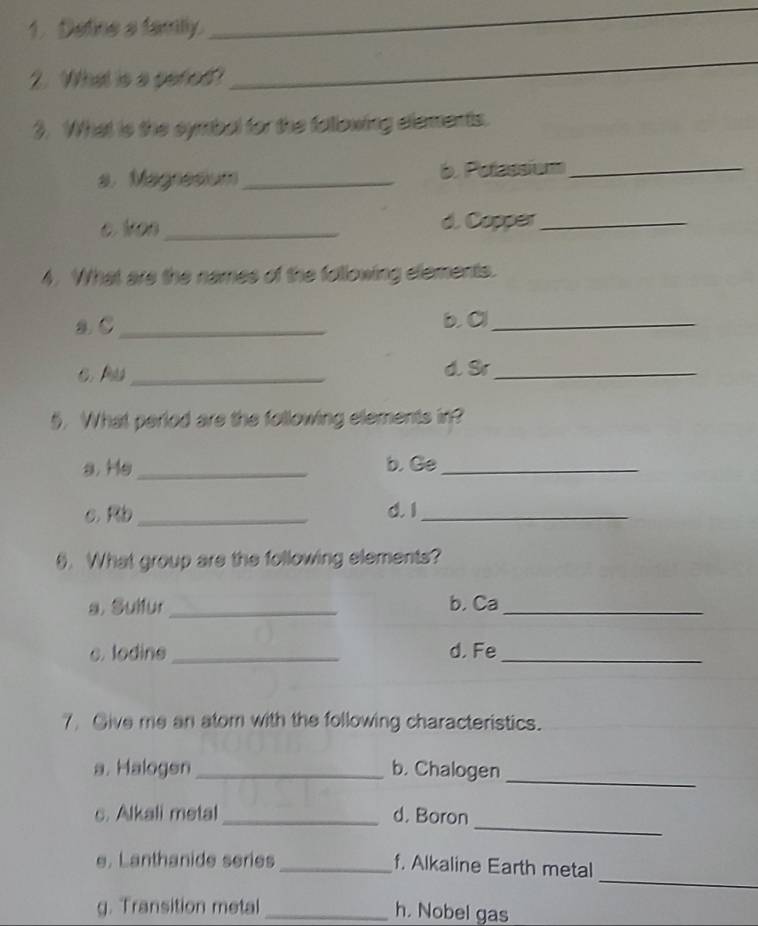Detine a family. 
_ 
2. What is a peted? 
_ 
3. What is the symbal for the fallowing elements. 
a. Magresium_ b. Potassium_ 
c. Von _d. Copper_ 
4. What are the names of the following elements. 
a C_ b. C_ 
C. P _d. Sr_ 
5. What period are the following elements in? 
a. He _b. Ge_ 
c.Rb _d. I_ 
9. What group are the following elements? 
s. Sulfur _b. Ca_ 
c. lodine _d. Fe_ 
7. Give me an atom with the following characteristics. 
a. Halogen _b. Chalogen_ 
_ 
c. Alkali metal_ d. Boron 
_ 
e. Lanthanide series_ f. Alkaline Earth metal 
g. Transition metal_ 
h. Nobel gas