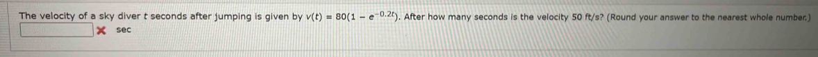 The velocity of a sky diver t seconds after jumping is given by v(t)=80(1-e^(-0.2t)). After how many seconds is the velocity 50 ft/s? (Round your answer to the nearest whole number.) 
sec