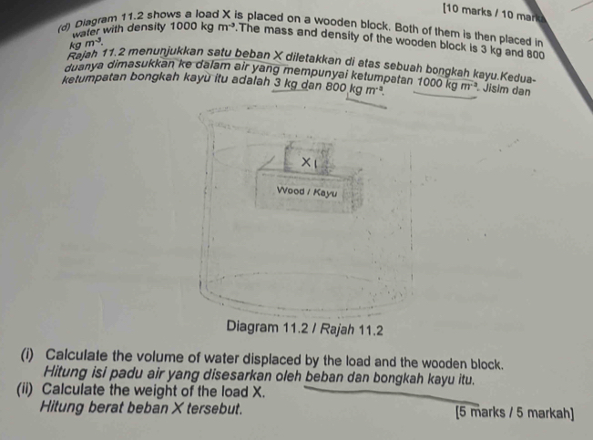 [10 marks / 10 mark 
(d) Diagram 11.2 sho s placed on a wooden block. Both of them is then placed in 
water with density 1000kgm^(-3).The mass and density of the wooden block is 3 kg and 800
kgm^3. 
Rajah 11.2 menunjukkan satu beban X diletakkan di atas sebuah bongkah kayu.Kedua- 
duanya dimasukkan ke dalam air yang mempunyai ketumpatan 
ketumpatan bongkah kayù itu adalah 3 kg dan 800kgm^(-3). 1000kgm^(-3) Jisim dan 
(i) Calculate the volume of water displaced by the load and the wooden block. 
Hitung isi padu air yang disesarkan oleh beban dan bongkah kayu itu. 
(ii) Calculate the weight of the load X. 
Hitung berat beban Xtersebut. [5 marks / 5 markah]