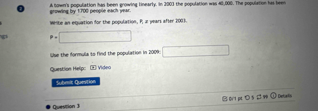 A town's population has been growing linearly. In 2003 the population was 40,000. The population has been 
a growing by 1700 people each year. 
Write an equation for the population, P, x years after 2003. 
gs
P=□
Use the formula to find the population in 2009 : □ 
Question Help: Video 
Submit Question 
Question 3 □ 0/1 pt つ 5 $ 99 Details