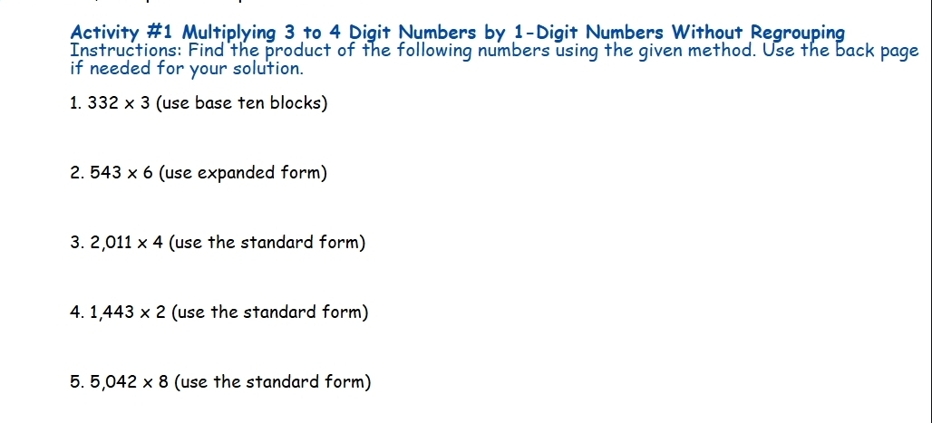 Activity #1 Multiplying 3 to 4 Digit Numbers by 1 -Digit Numbers Without Regrouping 
Instructions: Find the product of the following numbers using the given method. Use the back page 
if needed for your solution. 
1. 332* 3 (use base ten blocks) 
2. 543* 6 (use expanded form) 
3. 2,011* 4 (use the standard form) 
4. 1,443* 2 (use the standard form) 
5. 5,042* 8 (use the standard form)