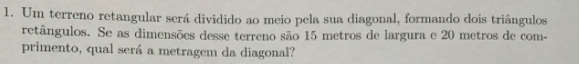 Um terreno retangular será dividido ao meio pela sua diagonal, formando dois triângulos 
retângulos. Se as dimensões desse terreno são 15 metros de largura e 20 metros de com- 
primento, qual será a metragem da diagonal?