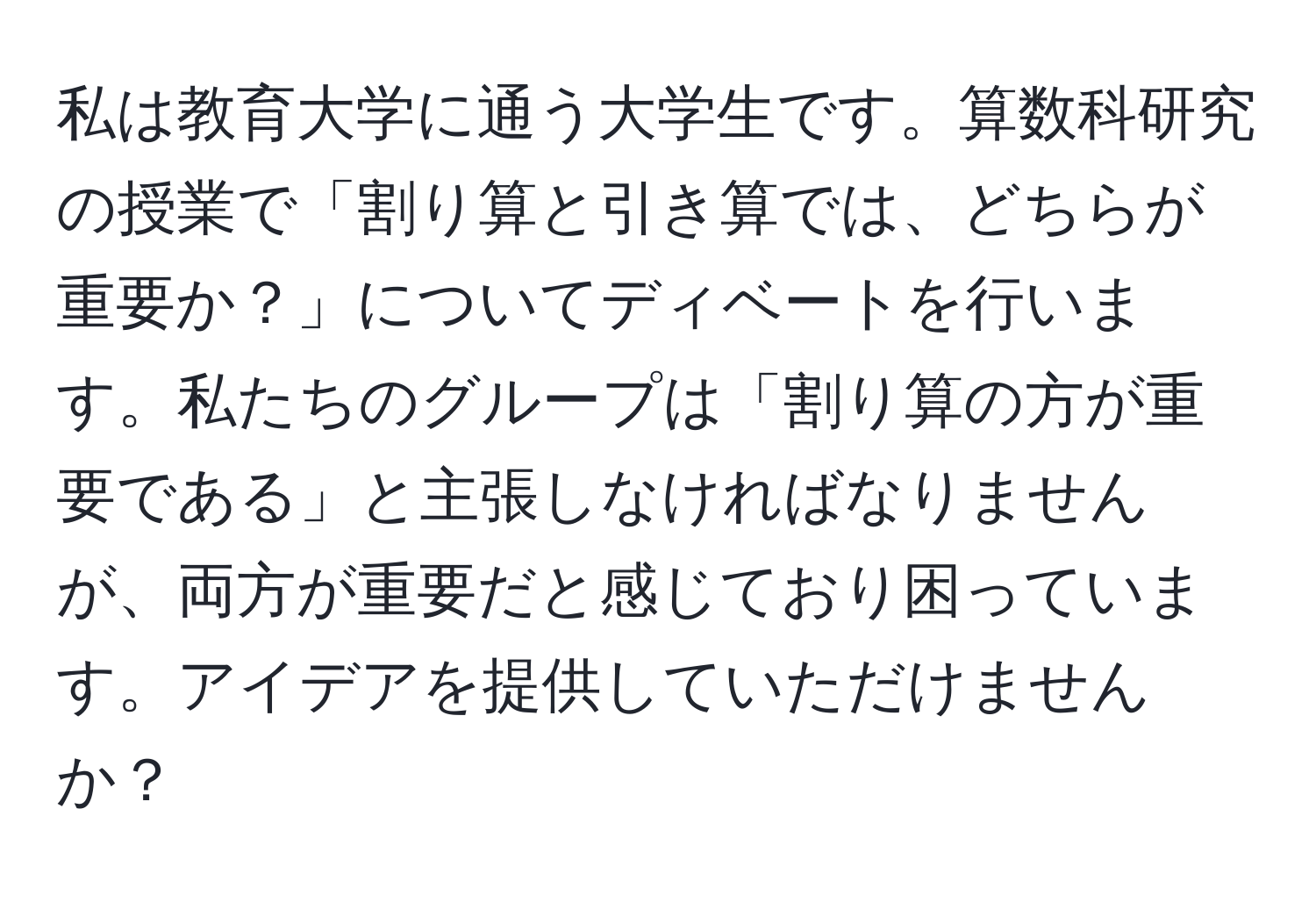 私は教育大学に通う大学生です。算数科研究の授業で「割り算と引き算では、どちらが重要か？」についてディベートを行います。私たちのグループは「割り算の方が重要である」と主張しなければなりませんが、両方が重要だと感じており困っています。アイデアを提供していただけませんか？