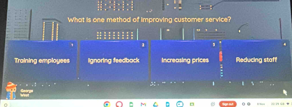 What is one method of improving customer service?
..
1
2
3
Training employees Ignoring feedback Increasing prices Reducing staff
1
George
West
Sign out B Nov 22 29 GB