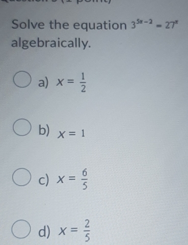 Solve the equation 3^(5x-2)=27^x
algebraically.
a) x= 1/2 
b) X=1
c) x= 6/5 
d) x= 2/5 