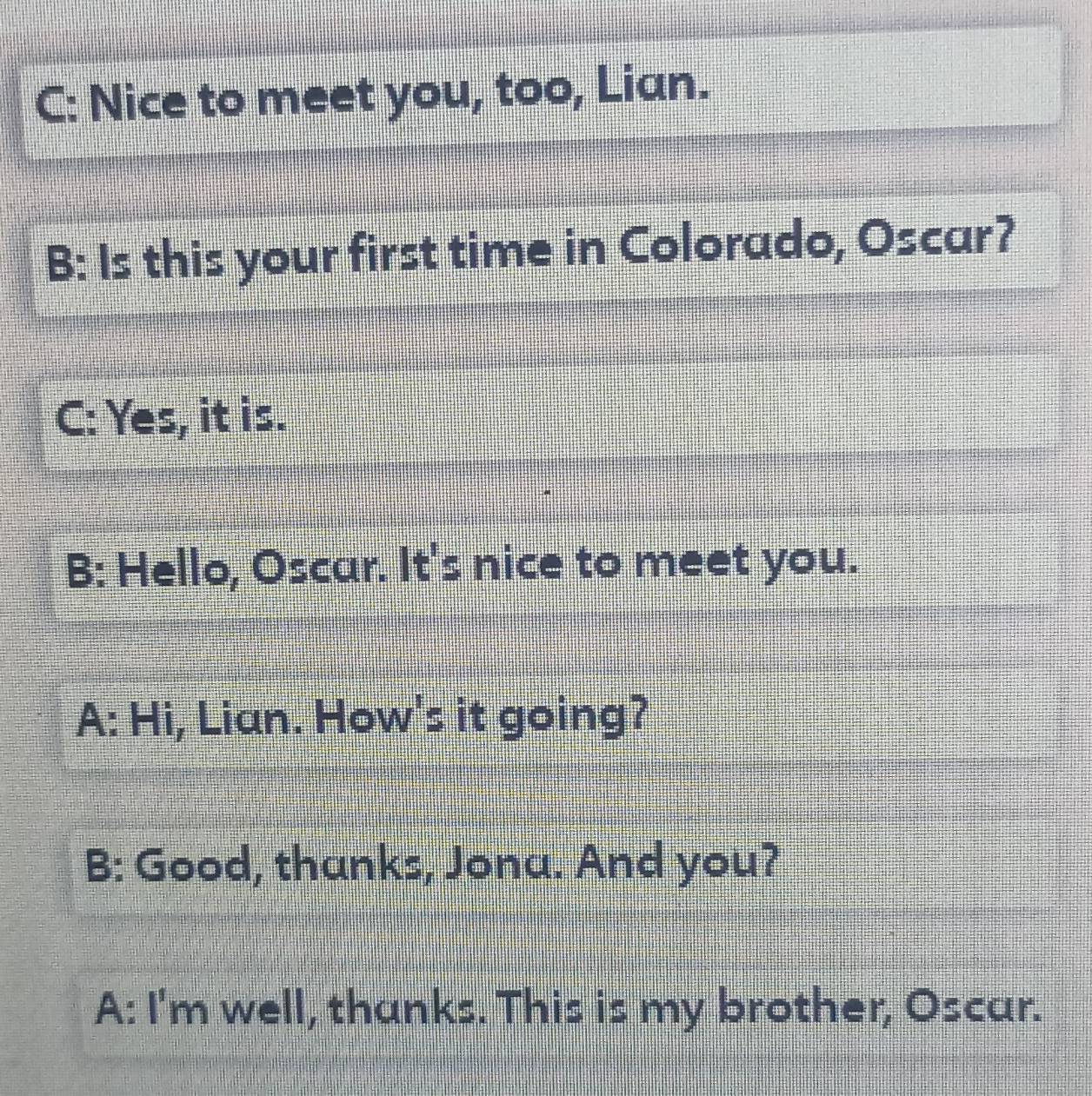 C: Nice to meet you, too, Lian. 
B: Is this your first time in Colorado, Oscar? 
C: Yes, it is. 
B: Hello, Oscar. It's nice to meet you. 
A: Hi, Lian. How's it going? 
B: Good, thanks, Jona. And you? 
A: I'm well, thanks. This is my brother, Oscar.