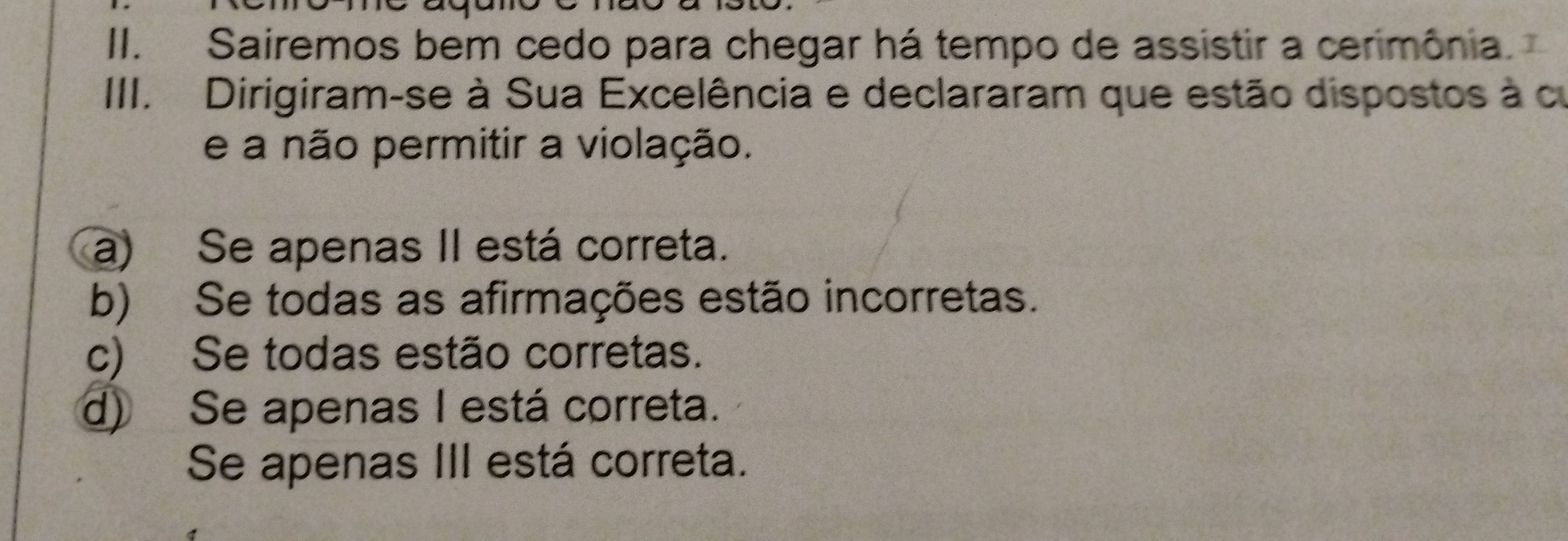 Sairemos bem cedo para chegar há tempo de assistir a cerimônia.
III. Dirigiram-se à Sua Excelência e declararam que estão dispostos à cu
e a não permitir a violação.
a) Se apenas II está correta.
b) Se todas as afirmações estão incorretas.
c) Se todas estão corretas.
d) Se apenas I está correta.
Se apenas III está correta.