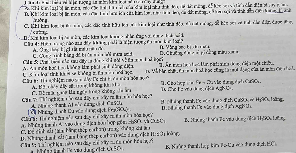 Phát biểu về hiện tượng ăn mòn kim loại nào sau đầy đùng?
A. Khi kim loại bị ăn mòn, các đặc tính hữu ích của kim loại như tính dẻo, dễ dát mỏng, dễ kéo sợi và tính dẫn điện bị suy giảm.
B. Khi kim loại bị ăn mòn, các đặc tính hữu ích của kim loại như tính dẻo, dễ dát mỏng, dễ kéo sợi và tính dẫn điện không bị ảnh
hưởng.
C. Khi kim loại bị ăn mòn, các đặc tính hữu ích của kim loại như tính dẻo, dễ dát mông, dễ kéo sợi và tính dẫn điện được tăng
cường.
D. Khi kim loại bị ăn mòn, các kim loại không phản ứng với dung dịch acid.
Câu 4: Hiện tượng nào sau đây không phải là hiện tượng ăn mòn kim loại?
A. Ông thép bị gỉ sắt màu nâu đỏ. B. Vòng bạc bị xin màu.
C. Công trình bằng đá bị ăn mòn bởi mưa acid. D. Chuông đồng bị gi đồng màu xanh.
Câu 5: Phát biểu nào sau đây là đúng khi nói về ăn mòn hoá học?
A. Ăn mòn hoá học không làm phát sinh dòng điện. B. Ăn mòn hoá học làm phát sinh dòng điện một chiều.
C. Kim loại tinh khiết sẽ không bị ăn mòn hoá học. D. Về bản chất, ăn mòn hoá học cũng là một dạng của ăn mòn điện hoá.
Câu 6: Thí nghiệm nào sau đây Fe chỉ bị ăn mòn hóa học?
A. Đốt cháy dây sắt trong không khí khô. B. Cho hợp kim Fe - Cu vào dung dịch CuSO_4.
C. Để mẫu gang lâu ngày trong không khí ẩm. D. Cho Fe vào dung dịch AgNO_3.
Câu 7: Thí nghiệm nào sau đây chỉ xảy ra ăn mòn hóa học? loãng.
A. Nhúng thanh Al vào dung dịch CuSO_4. B. Nhúng thanh Fe vào dung dịch CuSO_4 và H_2SO_4
O Nhúng thanh Cu vào dung dịch Fe_2(SO_4)_3. D. Nhúng thanh Fe vào dung dịch Á AgNO_3.
Câu 8: Thí nghiệm nào sau đây chỉ xảy ra ăn mòn hóa học?
A. Nhúng thanh Al vào dung dịch hỗn hợp gồm H_2SO_4 và CuSO_4. B. Nhúng thanh Fe vào dung dịch H_2SO_4 loãng.
C. Để đinh sắt (làm bằng thép carbon) trong không khí ẩm.
D. Nhúng thanh sắt (làm bằng thép carbon) vào dung dịch H_2SO_4 loãng.
Câu 9: Thí nghiệm nào sau đây chỉ xảy ra ăn mòn hóa học?
A. Nhúng thanh Fe vào dung dịch CuSO_4. B. Nhúng thanh hợp kim Fe-Cu vào dung dịch HCl.