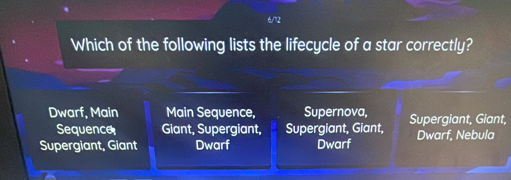 6/12
Which of the following lists the lifecycle of a star correctly?
Dwarf, Main Main Sequence, Supernova, Supergiant, Giant,
Sequence Giant, Supergiant, Supergiant, Giant, Dwarf, Nebula
Supergiant, Giant Dwarf Dwarf