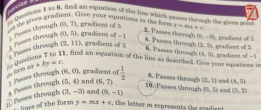 xercise 
Ar Questions 1 to 6, find an equation of the line which passes through the given point 
with the given grad Give your equations in the form y=mx+c. 
. Passes through (0,7) , gradient of 3
2. Passes through (0,-9) , gradient of 2. Passes through (0,5) , gradient of −1
4. Passes through (2,3)
5. Passes through (2,11) , gradient of 3 , gradient of 2
6. Passes through (4,3) , gradient of −1
1, find an equation of the line as described. Give your equations in 
the form für Que ax+by=c. 
7. Passes through (6,0) , gradient of 
9. Passes through (5,4) and (6,7)  1/2  8. Passes through (2,1) and (4,5)
10. Passes through (0,5) and (3,2)
11. Passes through (3,-3) and (9,-1)
lines of the form y=mx+c , the letter m represents the gradient