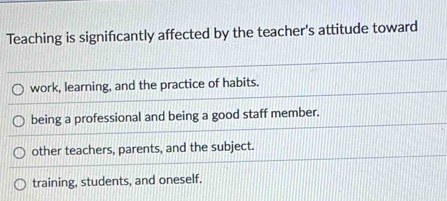 Teaching is signifcantly affected by the teacher's attitude toward
work, learning, and the practice of habits.
being a professional and being a good staff member.
other teachers, parents, and the subject.
training, students, and oneself.