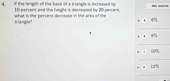 If the length of the base of a triangle is increased by PREV. QUESTION
10 percent and the height is decreased by 20 percent, 
what is the percent decrease in the area of the 
triangle? A 6%
x 
_ 
× в 8%
_ 
× c 10%
_ 
×D 12%
_