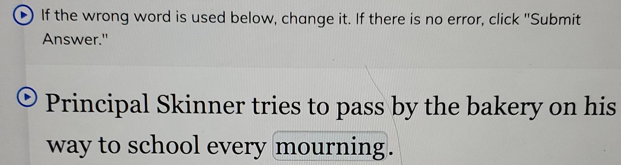 If the wrong word is used below, change it. If there is no error, click "Submit 
Answer." 
Principal Skinner tries to pass by the bakery on his 
way to school every mourning.