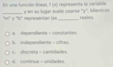 En una función lineal, f (x) representa la variable
_ y en su lugar suele usarse '' y ''. Mientras
"m" y "b" representan las_ reales.
a. dependiente - constantes.
b. independiente - cifras.
c. discreta - cantidades.
d. continua - unidades.