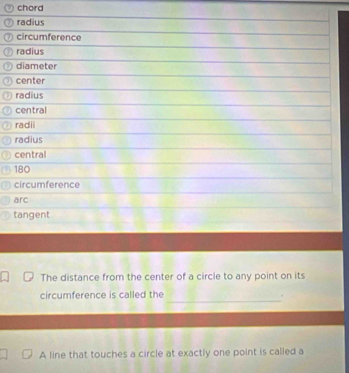 chord 
radius 
circumference 
radius 
diameter 
center 
radius 
central 
radii 
radius 
central
180
circumference 
arc 
tangent 
The distance from the center of a circle to any point on its 
_ 
circumference is called the 
A line that touches a circle at exactly one point is called a
