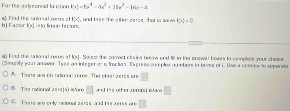 For the polynomial function f(x)equiv 5x^4-4x^3+19x^2-16x-4, 
a) Find the rational zeros of f(x) , and then the other zeros; that is solve f(x)=0. 
b) Factor f(x) into linear factors.
a) Find the rational zeros of f(x). Select the correct choice below and fill in the answer boxes to complete your choice.
(Simplify your answer. Type an integer or a fraction. Express complex numbers in terms of i. Use a comma to separate
A. There are no rational zeros. The other zeros are □.
B. The rational zero(s) is/are □ , and the other zero(s) is/are □.
C. There are only rational zeros, and the zeros are □.