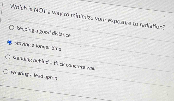 Which is NOT a way to minimize your exposure to radiation?
keeping a good distance
staying a longer time
standing behind a thick concrete wall
wearing a lead apron