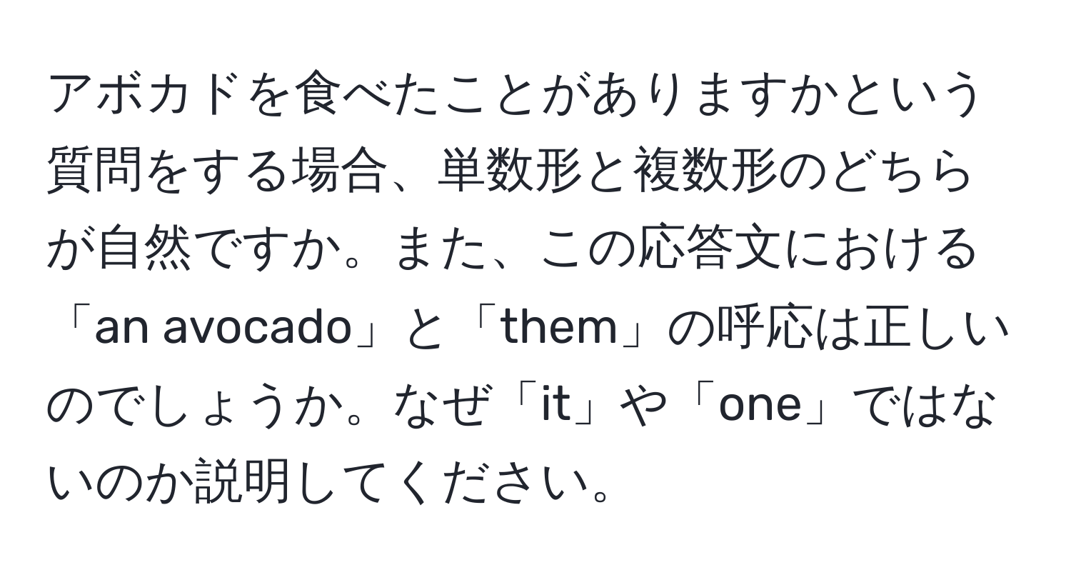 アボカドを食べたことがありますかという質問をする場合、単数形と複数形のどちらが自然ですか。また、この応答文における「an avocado」と「them」の呼応は正しいのでしょうか。なぜ「it」や「one」ではないのか説明してください。