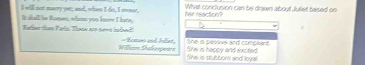 will not maayyet; and, when I do, I swear, What conclusion can be drawn about Juliet based on
her reaction?
It dial be Romen, whom you know I hate,
Raher tao Faún These are neve indeedt
-Romeo and Juliet, She is passive and compliant
William Shakespeare She is happy arld excited.
She is sluttorn and loyal.