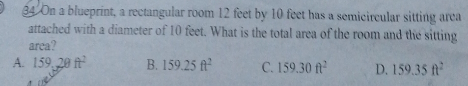 On a blueprint, a rectangular room 12 feet by 10 feet has a semicircular sitting arca
attached with a diameter of 10 feet. What is the total area of the room and the sitting
area?
A. 159,20ft^2 B. 159.25ft^2 C. 159.30ft^2 D. 159.35ft^2