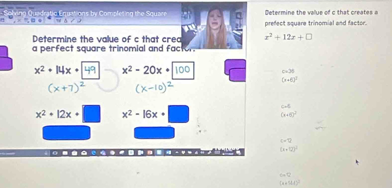 Solving Quadratic Equations by Completing the Square Determine the value of c that creates a 
prefect square trinomial and factor. 
Determine the value of c that crea
x^2+12x+□
a perfect square trinomial and fac
x^2· 14x· x^2-20x·
c=36
(x+6)^2
x^2+12x+□ x^2-16x· □
c=6
(x+6)^2
c=12
(x+12)^2
c=12
(x+144)^2