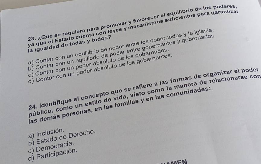 ¿Qué se requiere para promover y favorecer el equilibrio de los poderes
ya que el Estado cuenta con leyes y mecanismos suficientes para garantiza
la igualdad de todas y todos?
a) Contar con un equilibrio de poder entre los gobernados y la iglesia
b) Contar con un equilibrio de poder entre gobernantes y gobernados
c) Contar con un poder absoluto de los gobernados.
d) Contar con un poder absoluto de los gobernantes.
24. Identifique el concepto que se refiere a las formas de organizar el poder
público, como un estilo de vida, visto como la manera de relacionarse con
las demás personas, en las familias y en las comunidades:
a) Inclusión.
b) Estado de Derecho.
c) Democracia.
d) Participación.