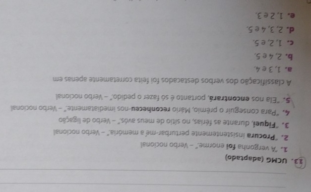 UCMG (adaptado)
1. "A vergonha foi enorme." - Verbo nocional
2. "Procura insistentemente perturbar-me a memória." - Verbo nocional
3. "Fiqueí, durante as férias, no sítio de meus avós." - Verbo de ligação
4. "Para conseguir o prêmio, Mário reconheceu-nos imediatamente." - Verbo nocional
5. "Ela nos encontrará, portanto é só fazer o pedido." - Verbo nocional
A classificação dos verbos destacados foi feita corretamente apenas em
a. 1, 3 e 4.
b. 2, 4 e5,
c. 1, 2, e 5.
d. 2, 3, 4 e 5.
e. 1, 2 e 3.