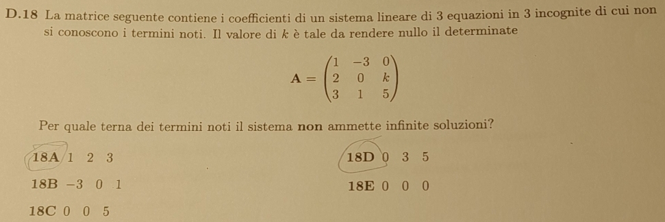 La matrice seguente contiene i coefficienti di un sistema lineare di 3 equazioni in 3 incognite di cui non
si conoscono i termini noti. Il valore di k è tale da rendere nullo il determinate
A=beginpmatrix 1&-3&0 2&0&k 3&1&5endpmatrix
Per quale terna dei termini noti il sistema non ammette infinite soluzioni?
18A 1 2 3 18D 0 3 5
18B -3 0 1 18E 0 0 0
18C 0 0 5