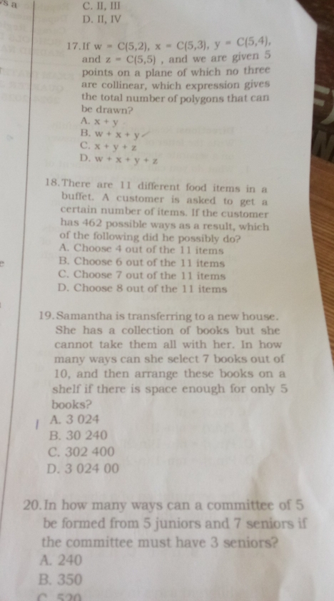 a C. II, III
D. II, IV
17.If w=C(5,2), x=C(5,3), y=C(5,4), 
and z=C(5,5) , and we are given 5
points on a plane of which no three
are collinear, which expression gives
the total number of polygons that can
be drawn?
A. x+y
B. w+x+y
C. x+y+z
D. w+x+y+z
18.There are 11 different food items in a
buffet. A customer is asked to get a
certain number of items. If the customer
has 462 possible ways as a result, which
of the following did he possibly do?
A. Choose 4 out of the 11 items
B. Choose 6 out of the 11 items
C. Choose 7 out of the 11 items
D. Choose 8 out of the 11 items
19. Samantha is transferring to a new house.
She has a collection of books but she
cannot take them all with her. In how
many ways can she select 7 books out of
10, and then arrange these books on a
shelf if there is space enough for only 5
books?
A. 3 024
B. 30 240
C. 302 400
D. 3 024 00
20.In how many ways can a committee of 5
be formed from 5 juniors and 7 seniors if
the committee must have 3 seniors?
A. 240
B. 350
C 520