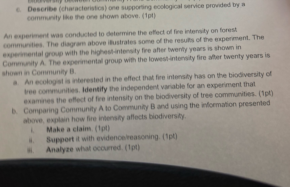 Biouiversity betweon 
c. Describe (characteristics) one supporting ecological service provided by a 
community like the one shown above. (1pt) 
An experiment was conducted to determine the effect of fire intensity on forest 
communities. The diagram above illustrates some of the results of the experiment. The 
experimental group with the highest-intensity fire after twenty years is shown in 
Community A. The experimental group with the lowest-intensity fire after twenty years is 
shown in Community B. 
a. An ecologist is interested in the effect that fire intensity has on the biodiversity of 
tree communities. Identify the independent variable for an experiment that 
examines the effect of fire intensity on the biodiversity of tree communities. (1pt) 
b. Comparing Community A to Community B and using the information presented 
above, explain how fire intensity affects biodiversity. 
i. Make a claim. (1pt) 
ii. Support it with evidence/reasoning. (1pt) 
iii. Analyze what occurred. (1pt)