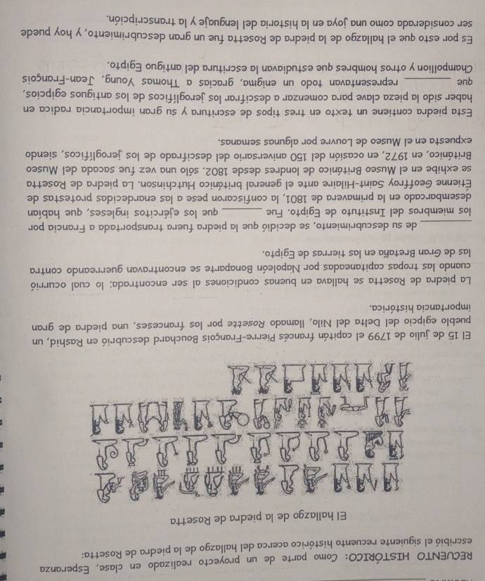 RECUENTO HISTÓRICO: Como parte de un proyecto realizado en clase, Esperanza
escribió el siguiente recuento histórico acerca del hallazgo de la piedra de Rosetta:
El hallazgo de la piedra de Rosetta
El 15 de julio de 1799 el capitán francés Pierre-François Bouchard descubrió en Rashid, un
pueblo egipcio del Delta del Nilo, llamado Rosette por los franceses, una piedra de gran
importancia histórica.
La piedra de Rosetta se hallava en buenas condiciones al ser encontrada; lo cual ocurrió
cuando las tropas capitaneadas por Napoleón Bonaparte se encontravan guerreando contra
las de Gran Bretaña en las tierras de Egipto.
_de su descubrimiento, se decidió que la piedra fuera transportada a Francia por
los miembros del Instituto de Egipto. Fue _que los ejércitos ingleses, que habían
desembarcado en la primavera de 1801, la confiscaron pese a las enardecidas protestas de
Étienne Geoffroy Saint-Hilaire ante el general británico Hutchinson. La piedra de Rosetta
se exhibe en el Museo Británico de londres desde 1802. sólo una vez fue sacada del Museo
Británico, en 1972, en ocasión del 150 aniversario del descifrado de los jeroglíficos, siendo
expuesta en el Museo de Louvre por algunas semanas.
Esta piedra contiene un texto en tres tipos de escritura y su gran importancia radica en
haber sido la pieza clave para comenzar a descifrar los jeroglíficos de los antiguos egipcios,
que _representavan todo un enigma, gracias a Thomas Young, Jean-François
Champollion y otros hombres que estudiavan la escritura del antiguo Egipto.
Es por esto que el hallazgo de la piedra de Rosetta fue un gran descubrimiento, y hoy puede
ser considerada como una joya en la historia del lenguaje y la transcripción.