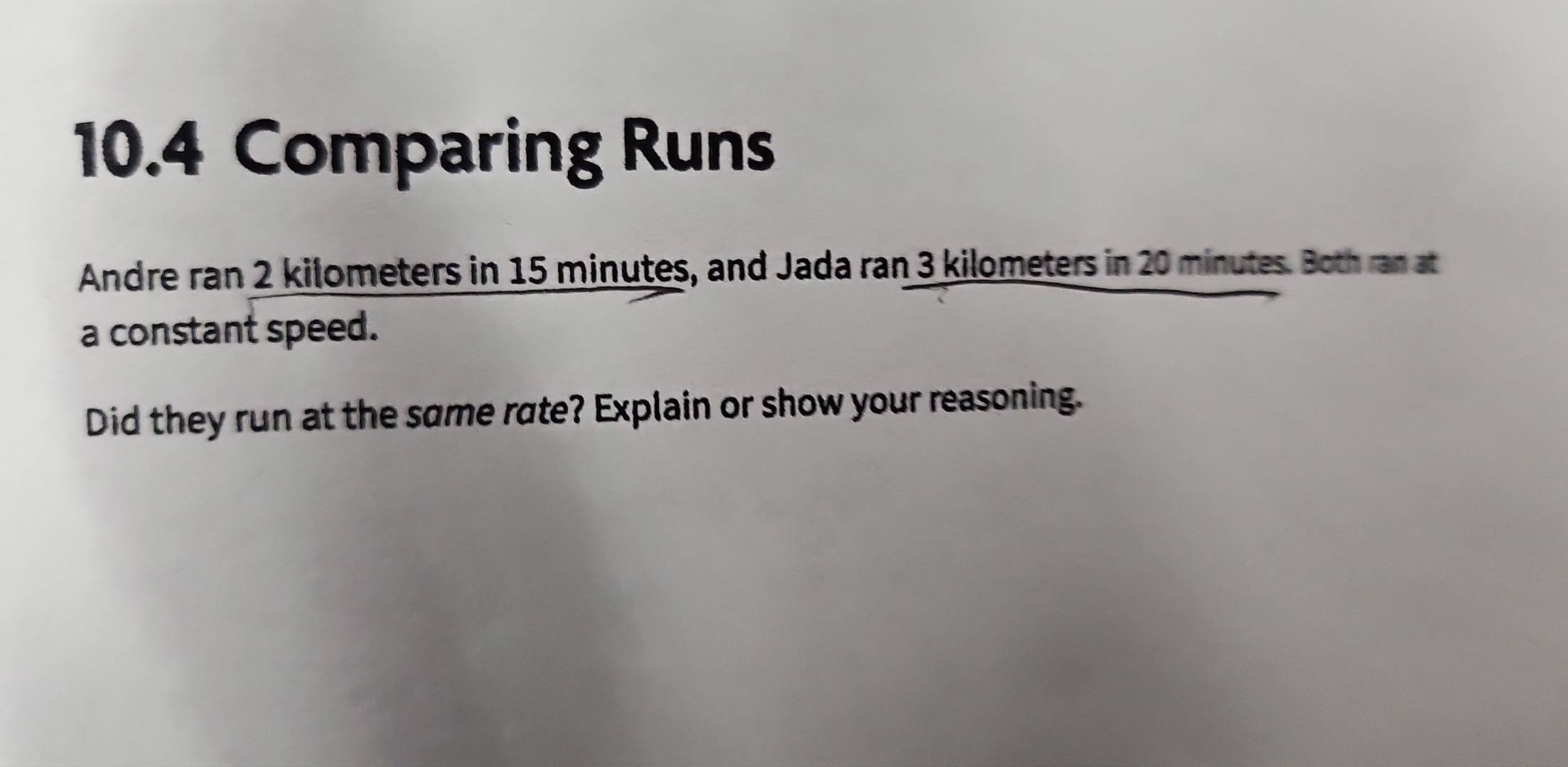 10.4 Comparing Runs 
Andre ran 2 kilometers in 15 minutes, and Jada ran 3 kilometers in 20 minutes. Both ran at 
a constant speed. 
Did they run at the same rate? Explain or show your reasoning.