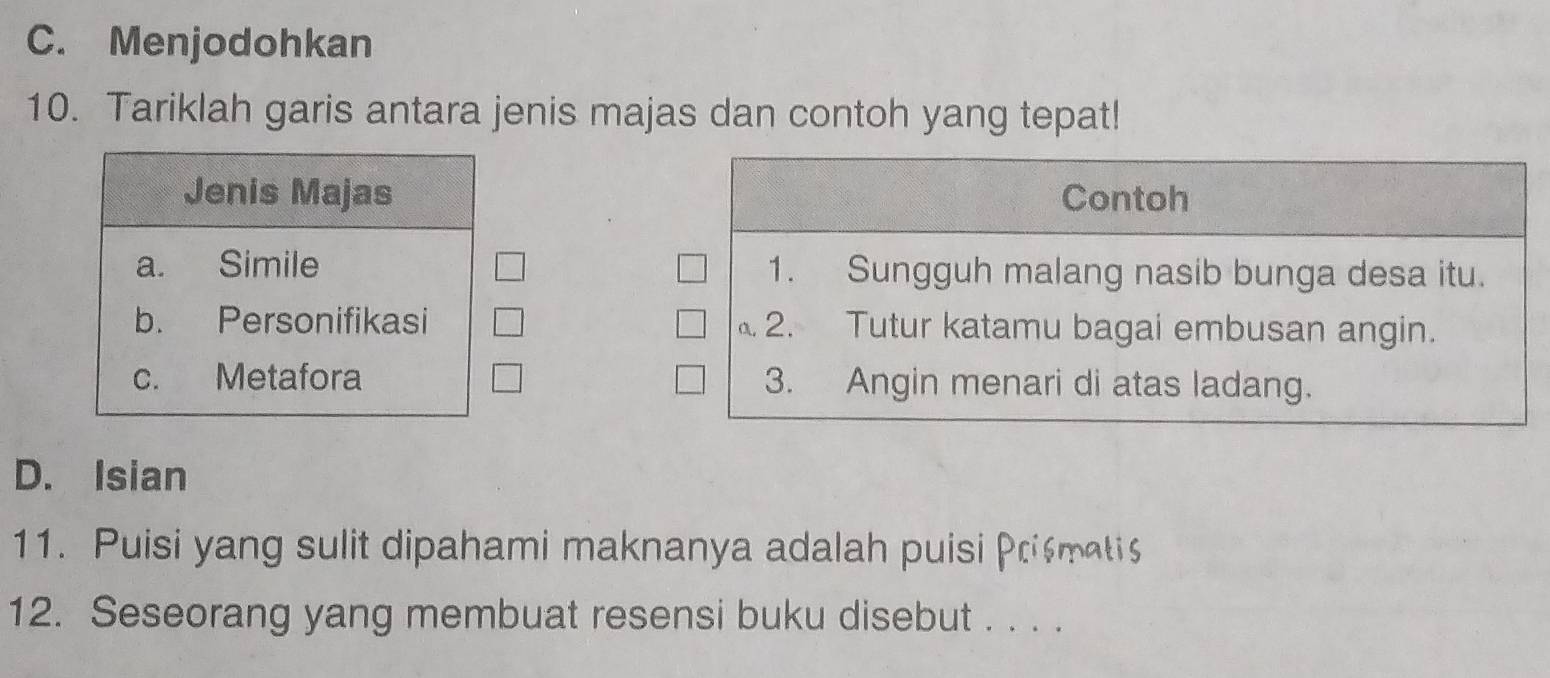 C. Menjodohkan
10. Tariklah garis antara jenis majas dan contoh yang tepat!
Jenis Majas
a. Simile
b. Personifikasi
c. Metafora
D. Isian
11. Puisi yang sulit dipahami maknanya adalah puisi Prismati
12. Seseorang yang membuat resensi buku disebut . . . .