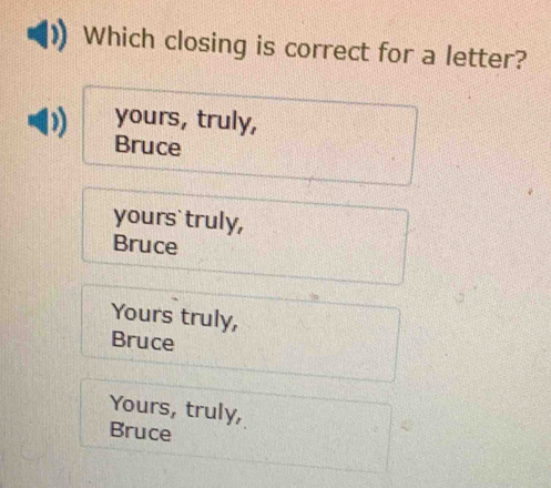 Which closing is correct for a letter?
yours, truly,
Bruce
yours` truly,
Bruce
Yours truly,
Bruce
Yours, truly,
Bruce