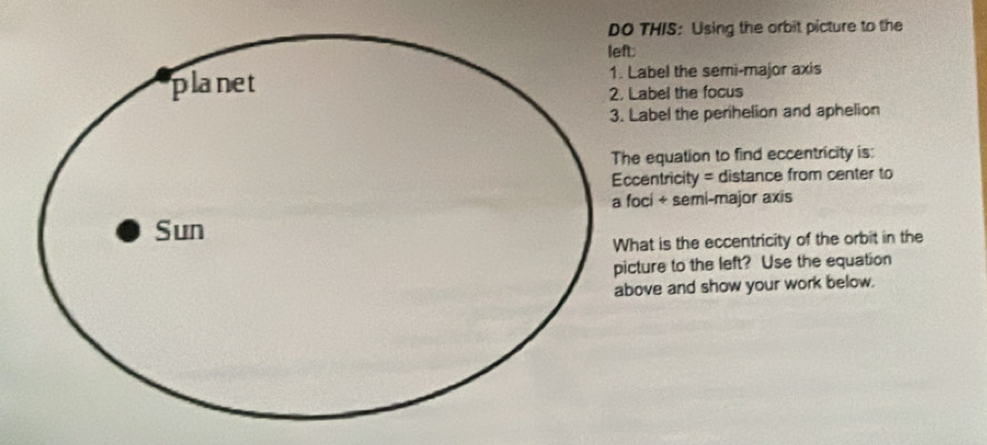 THIS: Using the orbit picture to the 
abel the semi-major axis 
abel the focus 
abel the perihelion and aphelion 
equation to find eccentricity is: 
entricity = distance from center to 
ci + semi-major axis 
at is the eccentricity of the orbit in the 
ture to the left? Use the equation 
ove and show your work below.