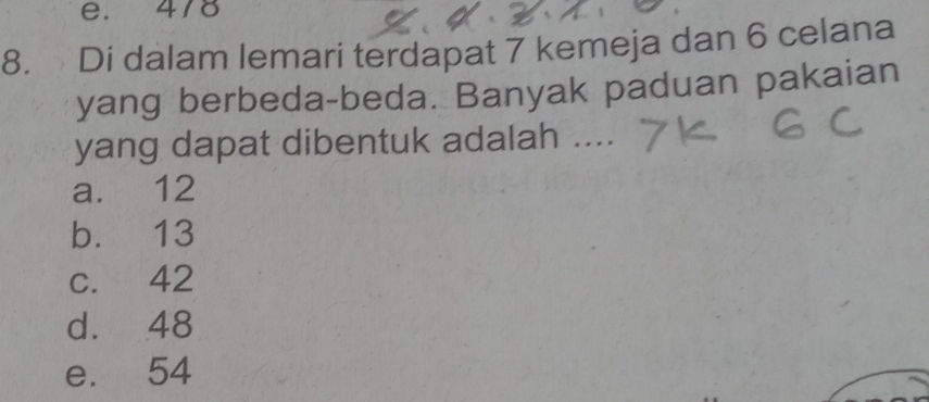 e. 478
8. Di dalam lemari terdapat 7 kemeja dan 6 celana
yang berbeda-beda. Banyak paduan pakaian
yang dapat dibentuk adalah ....
a. 12
b. 13
c. 42
d. 48
e. 54