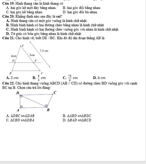 Hình thang cân là hình thang có
A. hai góc kể một đáy bằng nhau. B. hai góc đối bằng nhau
C. hai góc kề bằng nhau D. hai góc đổi bù nhau.
Câu 20. Khẳng định nào sau đây là sai?
A. Hình thang cân có một góc vuồng là hình chữ nhật.
B. Hình bình hành có hai đường chéo bằng nhau là hình chữ nhật
C. Hình bình hành có hai đường chéo vuông góc với nhau là hình chữ nhật.
D. Tứ giác có bổn góc bằng nhau là hình chữ nhật
Cầu 21. Cho hình vẽ, biết DE //BC. Khi đó độ dài đoạn thắng AB là
A. 2 cm B.  8/3 cm C.  75/8 cm D. 6 cm
Câu 22. Cho hình thang vuông . ABCD(ABparallel CD) có đường chéo BD vuông góc với cạnh
BC tại B. Chọn câu trả lời đúng:
A. △ DBC ∈fty △ DAB B. △ ABDeo△ BDC
C. △ CBD∈fty △ DBA D. △ BAD∈fty △ BCD