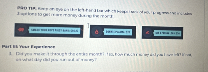 PRO TIP: Keep an eye on the left-hand bar which keeps track of your progress and includes
3 options to get more money during the month : 
SMASH YOUR KID'S PIGGY BANK: $16.23 DONATE PLAS MA:525 GET A PAYDAY LOAN: SSO 
Part III: Your Experience 
3. Did you make it through the entire month? If so, how much money did you have left? If not, 
on what day did you run out of money?