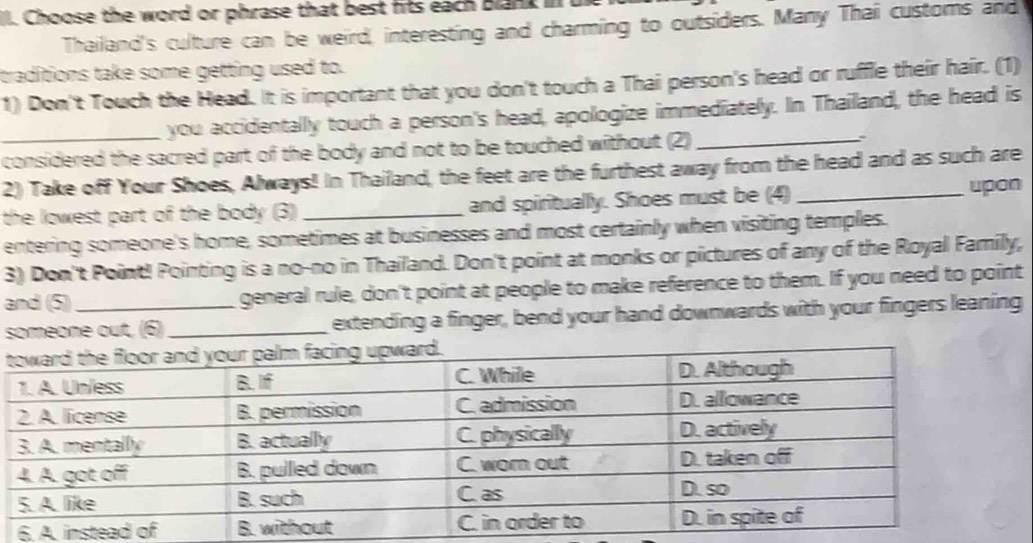 Choose the word or phrase that best fits each Blank III 
Thailand's culture can be weird, interesting and charming to outsiders. Many Thai customs and 
traditions take some getting used to. 
1) Don't Touch the Head. It is important that you don't touch a Thai person's head or ruffle their hair. (1) 
you accidentally touch a person's head, apologize immediately. In Thailand, the head is 
_considered the sacred part of the body and not to be touched without (2)_ 、` 
2) Take off Your Shoes, Always! In Thailand, the feet are the furthest away from the head and as such are 
the lowest part of the body (3) _and spiritually. Shoes must be (4)_ upon 
entering someone's home, sometimes at businesses and most certainly when visiting temples. 
3) Don't Point! Pointing is a no-no in Thailand. Don't point at monks or pictures of any of the Royal Family, 
and (5) general rule, don't point at people to make reference to them. If you need to point 
someone out, (6)_ extending a finger, bend your hand downwards with your fingers leaning 
6. A.