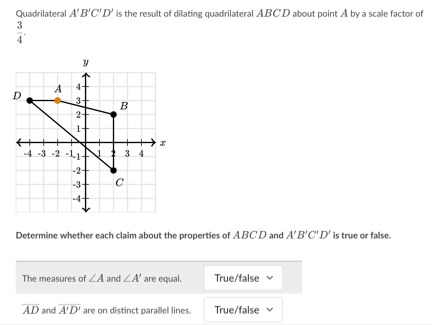 Quadrilateral A'B'C'D' is the result of dilating quadrilateral ABCD about point A by a scale factor of
 3/4 . 
Determine whether each claim about the properties of ABCD and A'B'C'D' is true or false.
The measures of ∠ A and ∠ A' are equal. True/false
overline AD and overline A'D' are on distinct parallel lines. True/false