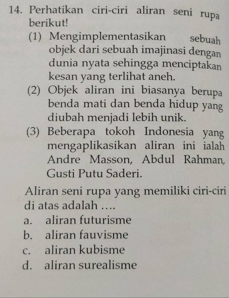 Perhatikan ciri-ciri aliran seni rupa
berikut!
(1) Mengimplementasikan sebuah
objek dari sebuah imajinasi dengan
dunia nyata sehingga menciptakan
kesan yang terlihat aneh.
(2) Objek aliran ini biasanya berupa
benda mati dan benda hidup yang
diubah menjadi lebih unik.
(3) Beberapa tokoh Indonesia yang
mengaplikasikan aliran ini ialah
Andre Masson, Abdul Rahman,
Gusti Putu Saderi.
Aliran seni rupa yang memiliki ciri-ciri
di atas adalah ….
a. aliran futurisme
b. aliran fauvisme
c. aliran kubisme
d. aliran surealisme