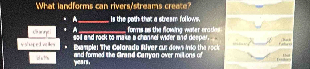 What landforms can rivers/streams create?
A_ s the path that a stream follows.
channel A_
forms as the flowing water erodes 
soll and rock to make a channel wider and deeper.
v-shaped valley Example: The Colorado River cut down into the rock dan tn
raoirey
and formed the Grand Canyon over millions of
bluffs years.
Erssten