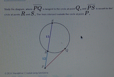 Study the diagram, where overline PQ= langent to the circle at point ' , and overline PS is secant to the 
circle at points R and S. The lines intersect outude the circle at point P. 
© 2016 StrongMind, Created using GeoGebra